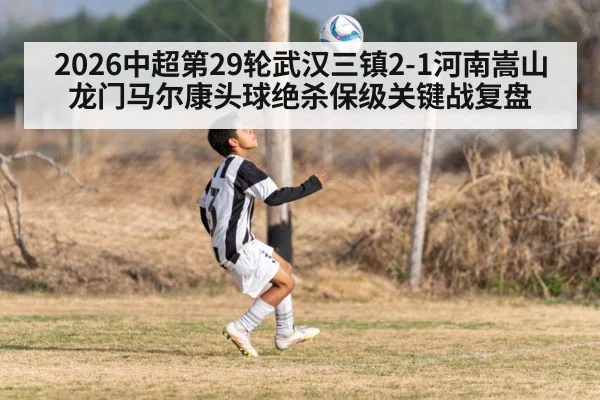 2026中超第29轮武汉三镇2-1河南嵩山龙门马尔康头球绝杀保级关键战复盘