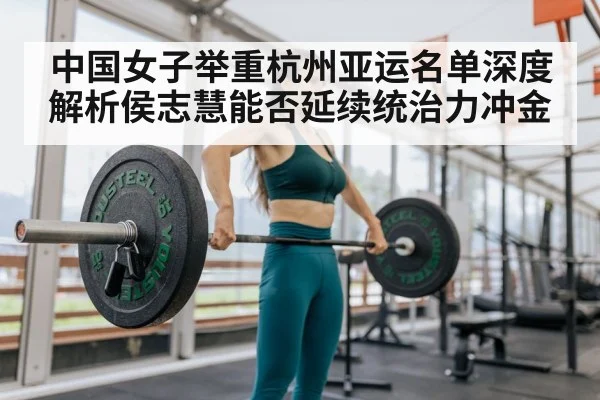 中国女子举重杭州亚运名单深度解析侯志慧能否延续统治力冲金