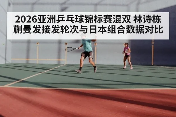 2026亚洲乒乓球锦标赛混双 林诗栋蒯曼发接发轮次与日本组合数据对比
